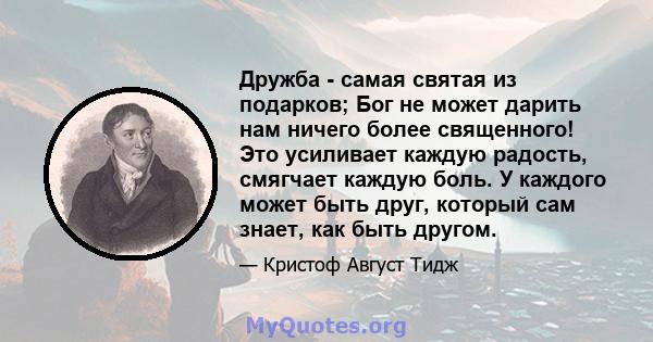 Дружба - самая святая из подарков; Бог не может дарить нам ничего более священного! Это усиливает каждую радость, смягчает каждую боль. У каждого может быть друг, который сам знает, как быть другом.