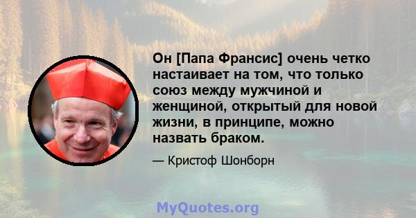 Он [Папа Франсис] очень четко настаивает на том, что только союз между мужчиной и женщиной, открытый для новой жизни, в принципе, можно назвать браком.