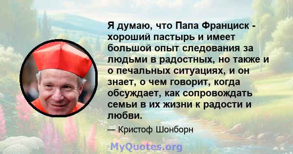 Я думаю, что Папа Франциск - хороший пастырь и имеет большой опыт следования за людьми в радостных, но также и о печальных ситуациях, и он знает, о чем говорит, когда обсуждает, как сопровождать семьи в их жизни к