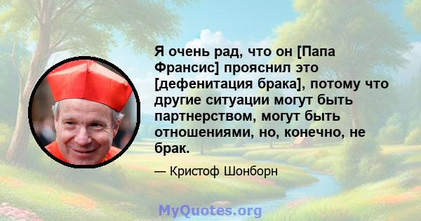 Я очень рад, что он [Папа Франсис] прояснил это [дефенитация брака], потому что другие ситуации могут быть партнерством, могут быть отношениями, но, конечно, не брак.