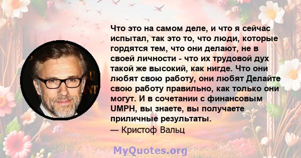 Что это на самом деле, и что я сейчас испытал, так это то, что люди, которые гордятся тем, что они делают, не в своей личности - что их трудовой дух такой же высокий, как нигде. Что они любят свою работу, они любят