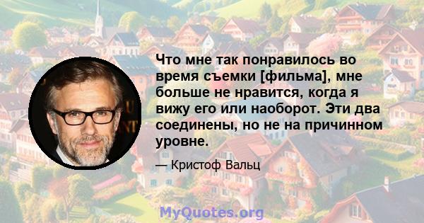 Что мне так понравилось во время съемки [фильма], мне больше не нравится, когда я вижу его или наоборот. Эти два соединены, но не на причинном уровне.