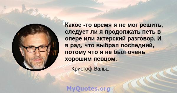 Какое -то время я не мог решить, следует ли я продолжать петь в опере или актерский разговор. И я рад, что выбрал последний, потому что я не был очень хорошим певцом.