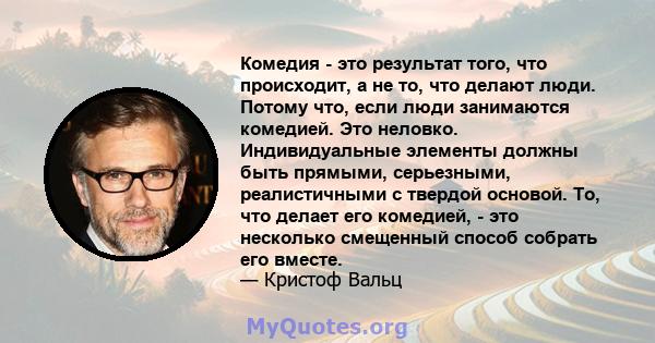 Комедия - это результат того, что происходит, а не то, что делают люди. Потому что, если люди занимаются комедией. Это неловко. Индивидуальные элементы должны быть прямыми, серьезными, реалистичными с твердой основой.