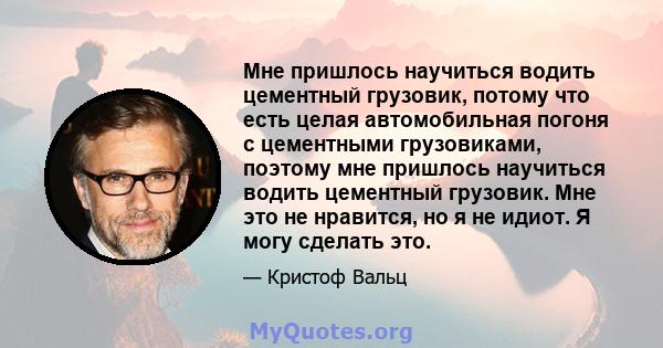 Мне пришлось научиться водить цементный грузовик, потому что есть целая автомобильная погоня с цементными грузовиками, поэтому мне пришлось научиться водить цементный грузовик. Мне это не нравится, но я не идиот. Я могу 