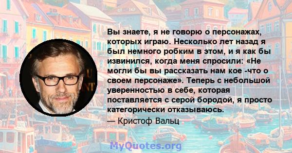 Вы знаете, я не говорю о персонажах, которых играю. Несколько лет назад я был немного робким в этом, и я как бы извинился, когда меня спросили: «Не могли бы вы рассказать нам кое -что о своем персонаже». Теперь с