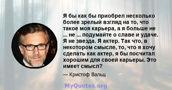 Я бы как бы приобрел несколько более зрелый взгляд на то, что такое моя карьера, а я больше не ... не ... подумайте о славе и удаче. Я не звезда. Я актер. Так что, в некотором смысле, то, что я хочу сделать как актер, я 