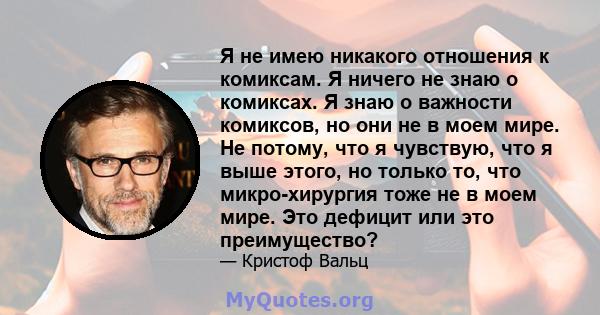 Я не имею никакого отношения к комиксам. Я ничего не знаю о комиксах. Я знаю о важности комиксов, но они не в моем мире. Не потому, что я чувствую, что я выше этого, но только то, что микро-хирургия тоже не в моем мире. 