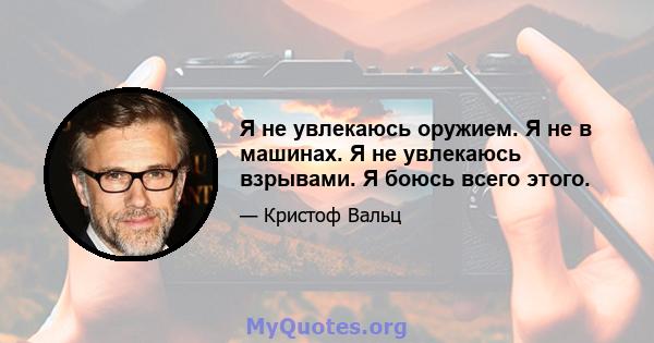 Я не увлекаюсь оружием. Я не в машинах. Я не увлекаюсь взрывами. Я боюсь всего этого.