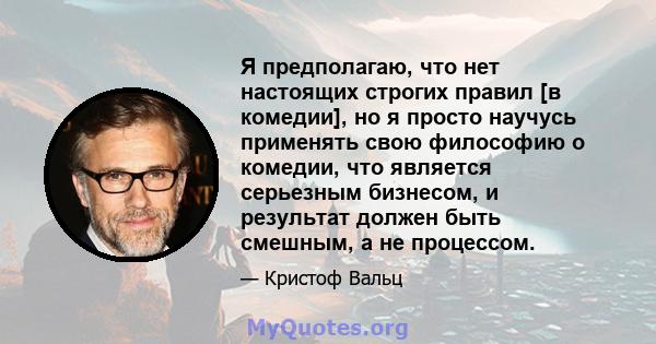 Я предполагаю, что нет настоящих строгих правил [в комедии], но я просто научусь применять свою философию о комедии, что является серьезным бизнесом, и результат должен быть смешным, а не процессом.