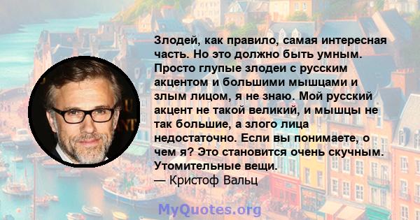 Злодей, как правило, самая интересная часть. Но это должно быть умным. Просто глупые злодеи с русским акцентом и большими мышцами и злым лицом, я не знаю. Мой русский акцент не такой великий, и мышцы не так большие, а