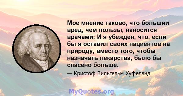 Мое мнение таково, что больший вред, чем пользы, наносится врачами; И я убежден, что, если бы я оставил своих пациентов на природу, вместо того, чтобы назначать лекарства, было бы спасено больше.