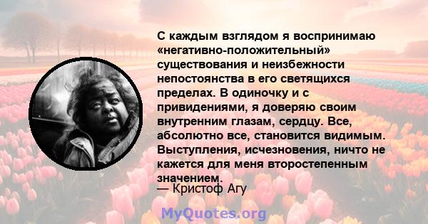 С каждым взглядом я воспринимаю «негативно-положительный» существования и неизбежности непостоянства в его светящихся пределах. В одиночку и с привидениями, я доверяю своим внутренним глазам, сердцу. Все, абсолютно все, 