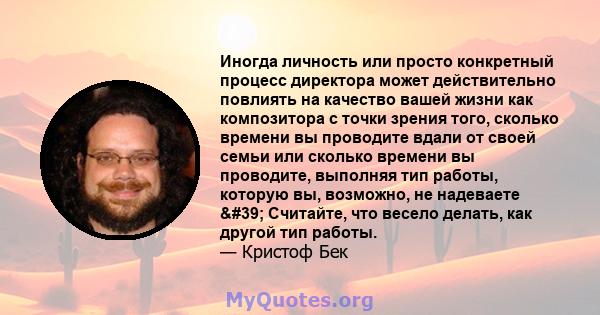 Иногда личность или просто конкретный процесс директора может действительно повлиять на качество вашей жизни как композитора с точки зрения того, сколько времени вы проводите вдали от своей семьи или сколько времени вы