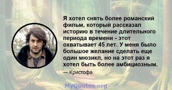 Я хотел снять более романский фильм, который рассказал историю в течение длительного периода времени - этот охватывает 45 лет. У меня было большое желание сделать еще один мюзикл, но на этот раз я хотел быть более