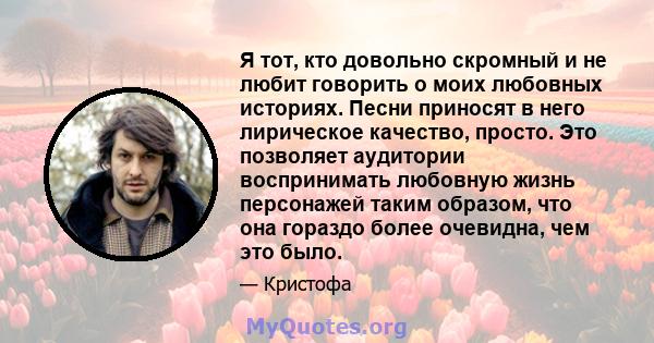 Я тот, кто довольно скромный и не любит говорить о моих любовных историях. Песни приносят в него лирическое качество, просто. Это позволяет аудитории воспринимать любовную жизнь персонажей таким образом, что она гораздо 