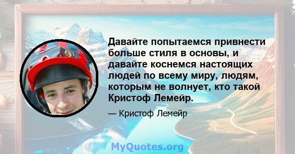 Давайте попытаемся привнести больше стиля в основы, и давайте коснемся настоящих людей по всему миру, людям, которым не волнует, кто такой Кристоф Лемейр.