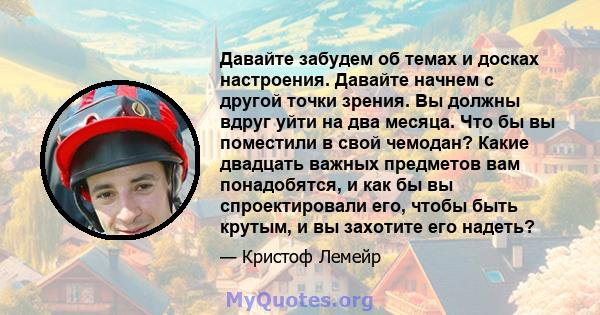 Давайте забудем об темах и досках настроения. Давайте начнем с другой точки зрения. Вы должны вдруг уйти на два месяца. Что бы вы поместили в свой чемодан? Какие двадцать важных предметов вам понадобятся, и как бы вы