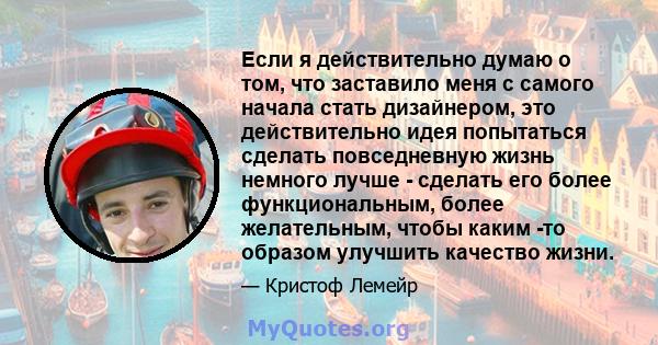 Если я действительно думаю о том, что заставило меня с самого начала стать дизайнером, это действительно идея попытаться сделать повседневную жизнь немного лучше - сделать его более функциональным, более желательным,