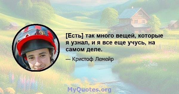 [Есть] так много вещей, которые я узнал, и я все еще учусь, на самом деле.