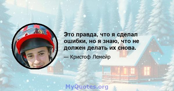 Это правда, что я сделал ошибки, но я знаю, что не должен делать их снова.