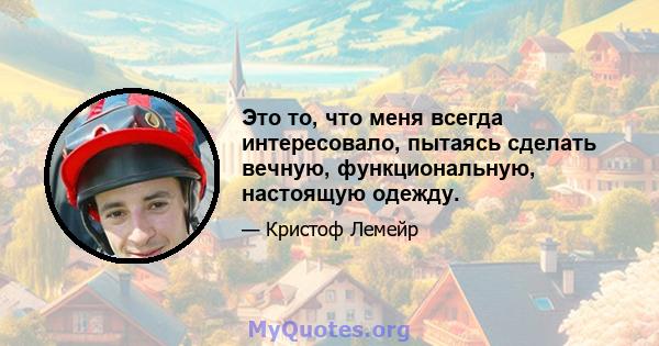 Это то, что меня всегда интересовало, пытаясь сделать вечную, функциональную, настоящую одежду.