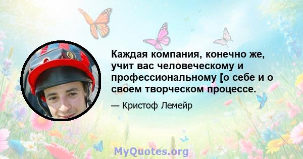 Каждая компания, конечно же, учит вас человеческому и профессиональному [о себе и о своем творческом процессе.