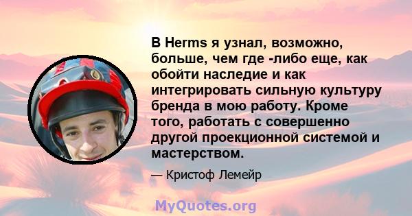 В Herms я узнал, возможно, больше, чем где -либо еще, как обойти наследие и как интегрировать сильную культуру бренда в мою работу. Кроме того, работать с совершенно другой проекционной системой и мастерством.