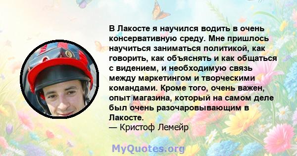 В Лакосте я научился водить в очень консервативную среду. Мне пришлось научиться заниматься политикой, как говорить, как объяснять и как общаться с видением, и необходимую связь между маркетингом и творческими