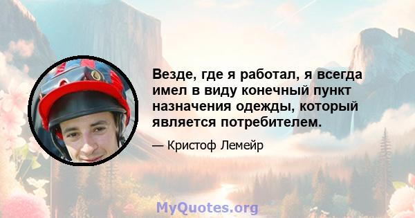 Везде, где я работал, я всегда имел в виду конечный пункт назначения одежды, который является потребителем.