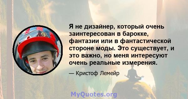 Я не дизайнер, который очень заинтересован в барокке, фантазии или в фантастической стороне моды. Это существует, и это важно, но меня интересуют очень реальные измерения.