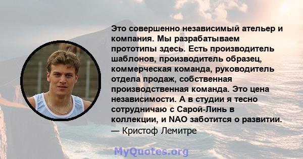 Это совершенно независимый ательер и компания. Мы разрабатываем прототипы здесь. Есть производитель шаблонов, производитель образец, коммерческая команда, руководитель отдела продаж, собственная производственная