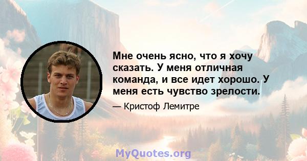 Мне очень ясно, что я хочу сказать. У меня отличная команда, и все идет хорошо. У меня есть чувство зрелости.