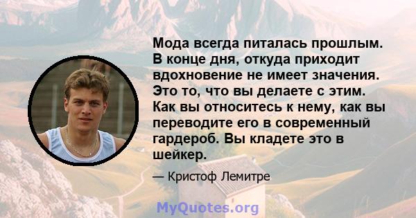 Мода всегда питалась прошлым. В конце дня, откуда приходит вдохновение не имеет значения. Это то, что вы делаете с этим. Как вы относитесь к нему, как вы переводите его в современный гардероб. Вы кладете это в шейкер.