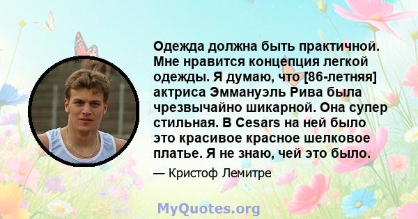 Одежда должна быть практичной. Мне нравится концепция легкой одежды. Я думаю, что [86-летняя] актриса Эммануэль Рива была чрезвычайно шикарной. Она супер стильная. В Cesars на ней было это красивое красное шелковое