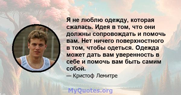 Я не люблю одежду, которая сжалась. Идея в том, что они должны сопровождать и помочь вам. Нет ничего поверхностного в том, чтобы одеться. Одежда может дать вам уверенность в себе и помочь вам быть самим собой.