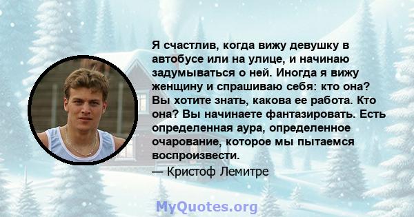 Я счастлив, когда вижу девушку в автобусе или на улице, и начинаю задумываться о ней. Иногда я вижу женщину и спрашиваю себя: кто она? Вы хотите знать, какова ее работа. Кто она? Вы начинаете фантазировать. Есть