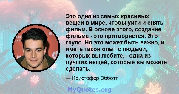 Это одна из самых красивых вещей в мире, чтобы уйти и снять фильм. В основе этого, создание фильма - это притворяется. Это глупо. Но это может быть важно, и иметь такой опыт с людьми, которых вы любите, - одна из лучших 