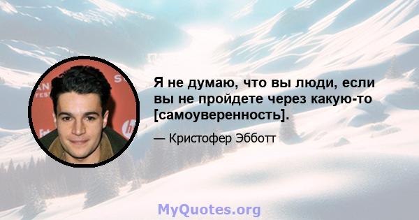 Я не думаю, что вы люди, если вы не пройдете через какую-то [самоуверенность].