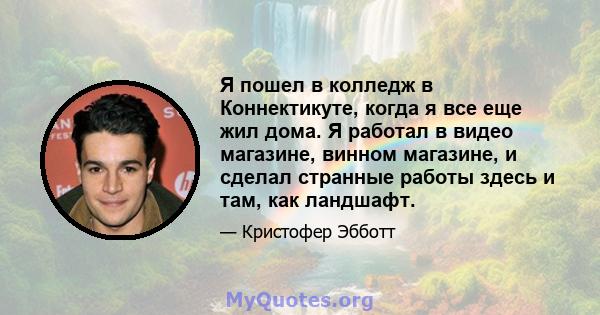 Я пошел в колледж в Коннектикуте, когда я все еще жил дома. Я работал в видео магазине, винном магазине, и сделал странные работы здесь и там, как ландшафт.