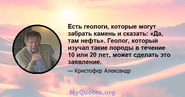 Есть геологи, которые могут забрать камень и сказать: «Да, там нефть». Геолог, который изучал такие породы в течение 10 или 20 лет, может сделать это заявление.