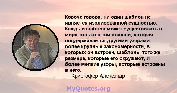 Короче говоря, ни один шаблон не является изолированной сущностью. Каждый шаблон может существовать в мире только в той степени, которая поддерживается другими узорами: более крупные закономерности, в которых он