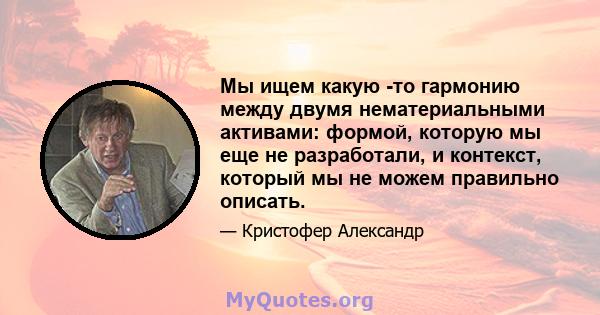 Мы ищем какую -то гармонию между двумя нематериальными активами: формой, которую мы еще не разработали, и контекст, который мы не можем правильно описать.