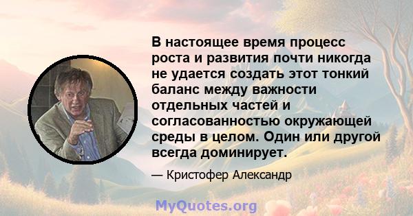 В настоящее время процесс роста и развития почти никогда не удается создать этот тонкий баланс между важности отдельных частей и согласованностью окружающей среды в целом. Один или другой всегда доминирует.