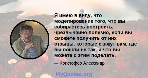 Я имею в виду, что моделирование того, что вы собираетесь построить, чрезвычайно полезно, если вы сможете получить от них отзывы, которые скажут вам, где вы пошли не так, и что вы можете с этим поделать.