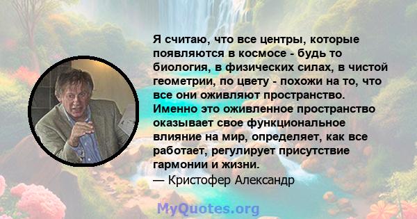 Я считаю, что все центры, которые появляются в космосе - будь то биология, в физических силах, в чистой геометрии, по цвету - похожи на то, что все они оживляют пространство. Именно это оживленное пространство оказывает 