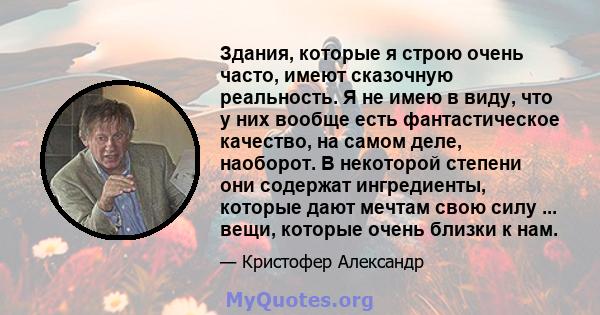 Здания, которые я строю очень часто, имеют сказочную реальность. Я не имею в виду, что у них вообще есть фантастическое качество, на самом деле, наоборот. В некоторой степени они содержат ингредиенты, которые дают