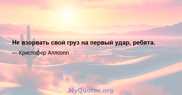 Не взорвать свой груз на первый удар, ребята.