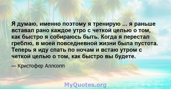 Я думаю, именно поэтому я тренирую ... я раньше вставал рано каждое утро с четкой целью о том, как быстро я собираюсь быть. Когда я перестал греблю, в моей повседневной жизни была пустота. Теперь я иду спать по ночам и