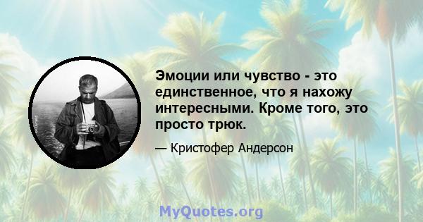 Эмоции или чувство - это единственное, что я нахожу интересными. Кроме того, это просто трюк.